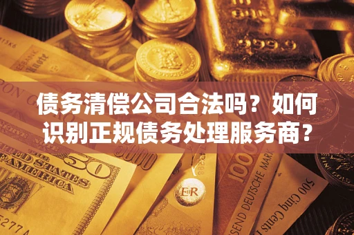 济南债务清偿公司合法吗？如何识别正规债务处理服务商？