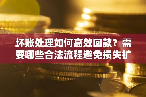 济南坏账处理如何高效回款？需要哪些合法流程避免损失扩大？