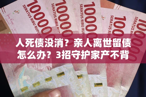 济南人死债没消？亲人离世留债怎么办？3招守护家产不背锅