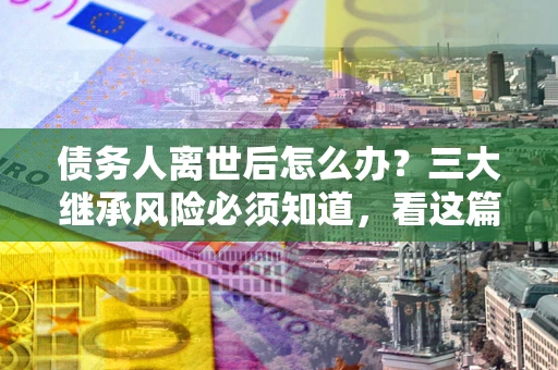 济南债务人离世后怎么办？三大继承风险必须知道，看这篇就够了