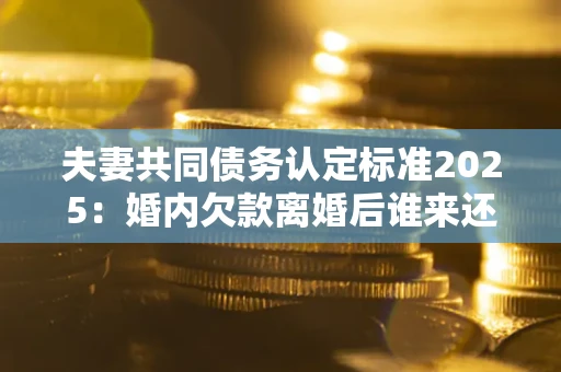 济南夫妻共同债务认定标准2025：婚内欠款离婚后谁来还？