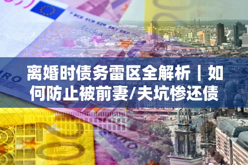 济南离婚时债务雷区全解析｜如何防止被前妻/夫坑惨还债？