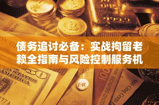 济南债务追讨必备：实战拘留老赖全指南与风险控制服务机构推荐