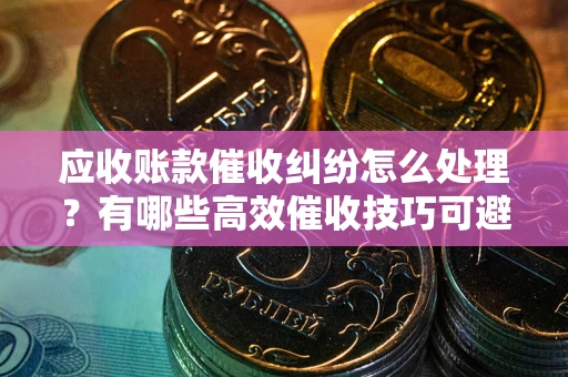 济南应收账款催收纠纷怎么处理？有哪些高效催收技巧可避免坏账？